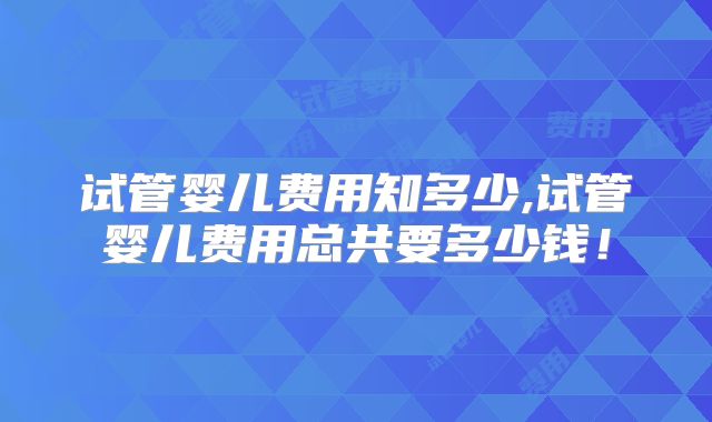 试管婴儿费用知多少,试管婴儿费用总共要多少钱！