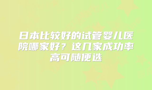 日本比较好的试管婴儿医院哪家好?这几家成功率高可随便选