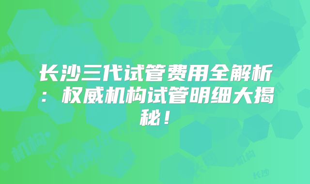 长沙三代试管费用全解析:权威机构试管明细大揭秘!