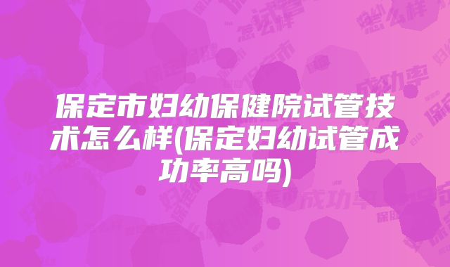 保定市妇幼保健院试管技术怎么样(保定妇幼试管成功率高吗)