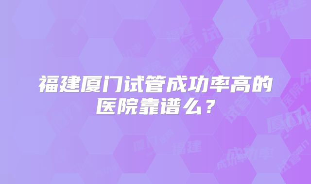 福建厦门试管成功率高的医院靠谱么？