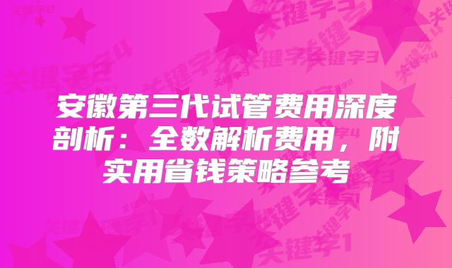 安徽第三代试管费用深度剖析:全数解析费用,附实用省钱策略参考