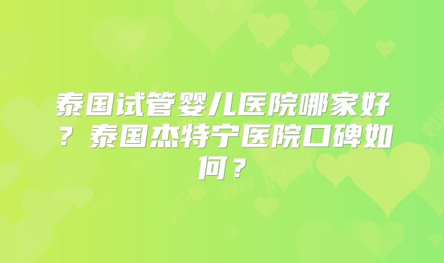 泰国试管婴儿医院哪家好？泰国杰特宁医院口碑如何？