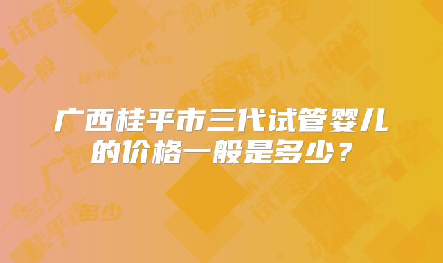 广西桂平市三代试管婴儿的价格一般是多少？