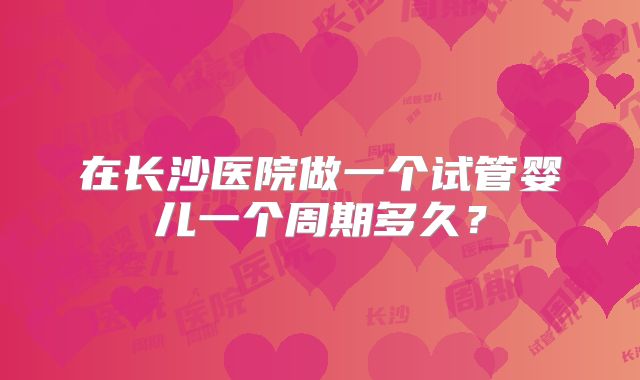 在长沙医院做一个试管婴儿一个周期多久?