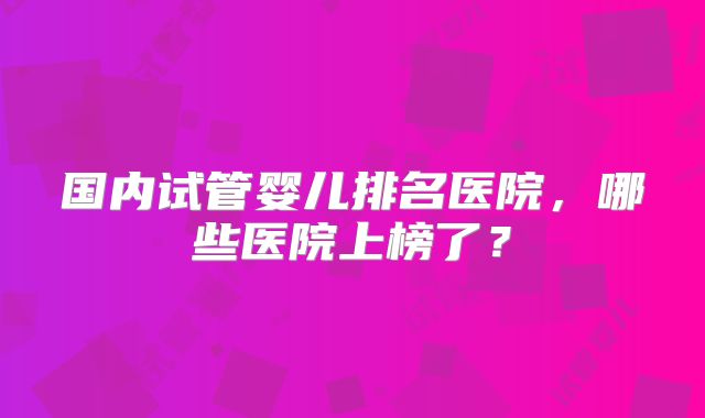 国内试管婴儿排名医院，哪些医院上榜了？