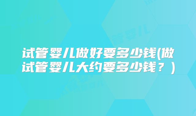 试管婴儿做好要多少钱(做试管婴儿大约要多少钱?)