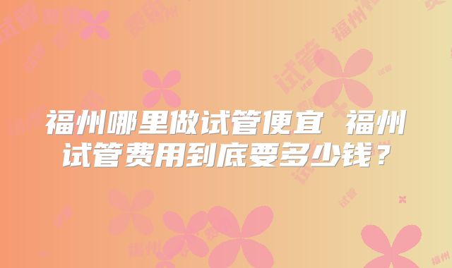 福州哪里做试管便宜 福州试管费用到底要多少钱？