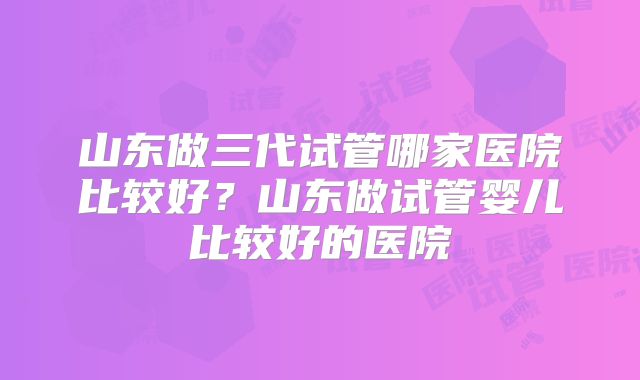 山东做三代试管哪家医院比较好?山东做试管婴儿比较好的医院