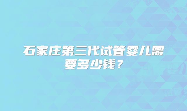 石家庄第三代试管婴儿需要多少钱？