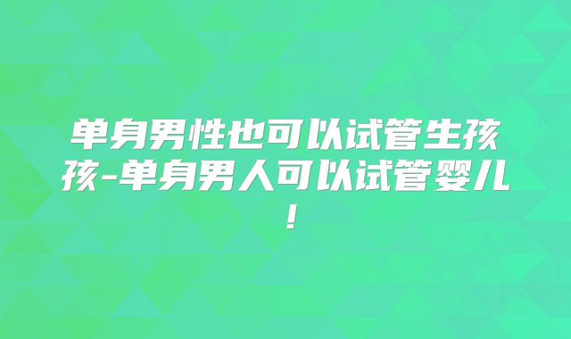 单身男性也可以试管生孩孩-单身男人可以试管婴儿！