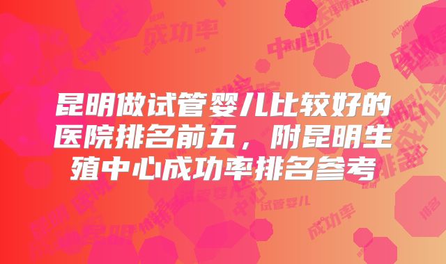 昆明做试管婴儿比较好的医院排名前五，附昆明生殖中心成功率排名参考