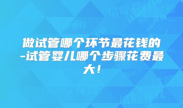 做试管哪个环节最花钱的-试管婴儿哪个步骤花费最大！