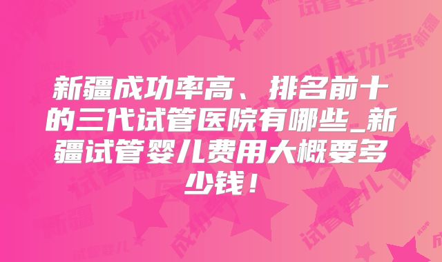 新疆成功率高、排名前十的三代试管医院有哪些_新疆试管婴儿费用大概要多少钱!