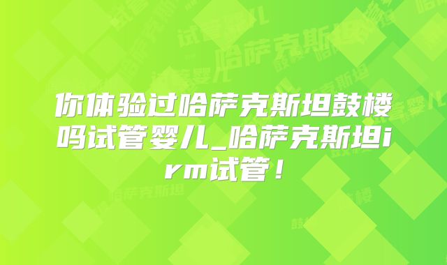 你体验过哈萨克斯坦鼓楼吗试管婴儿_哈萨克斯坦irm试管！
