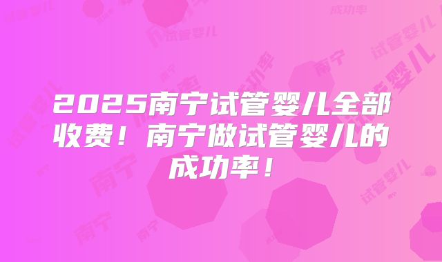 2025南宁试管婴儿全部收费！南宁做试管婴儿的成功率！