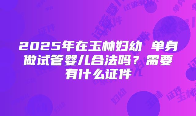 2025年在玉林妇幼 单身做试管婴儿合法吗？需要有什么证件