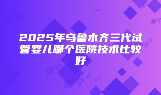 2025年乌鲁木齐三代试管婴儿哪个医院技术比较好