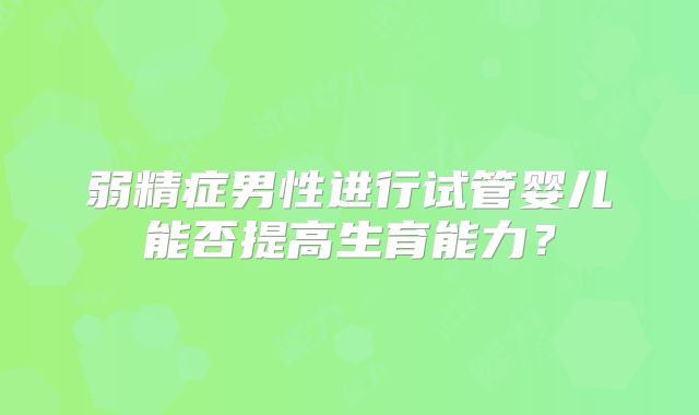 弱精症男性进行试管婴儿能否提高生育能力?