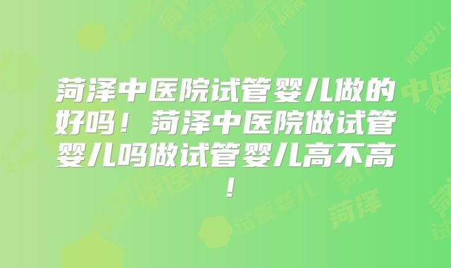 菏泽中医院试管婴儿做的好吗！菏泽中医院做试管婴儿吗做试管婴儿高不高！