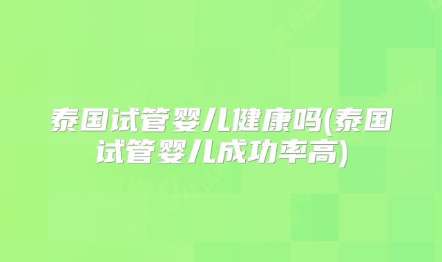 泰国试管婴儿健康吗(泰国试管婴儿成功率高)