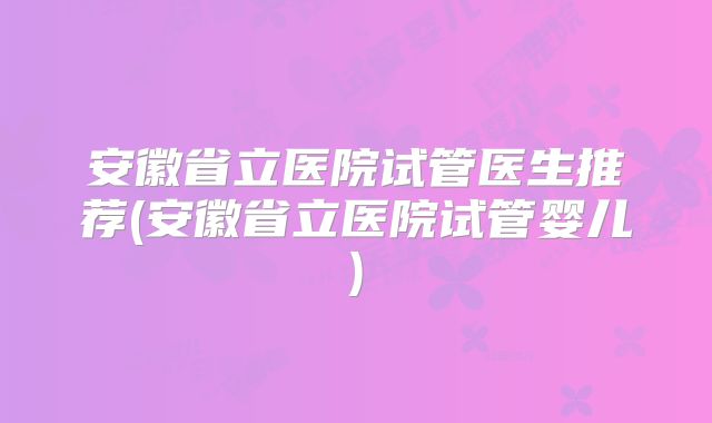 安徽省立医院试管医生推荐(安徽省立医院试管婴儿)