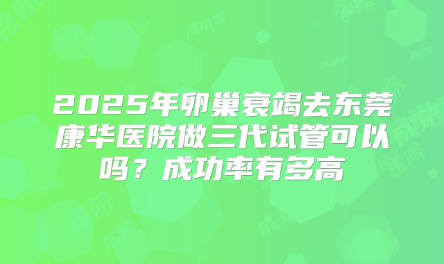 2025年卵巢衰竭去东莞康华医院做三代试管可以吗?成功率有多高