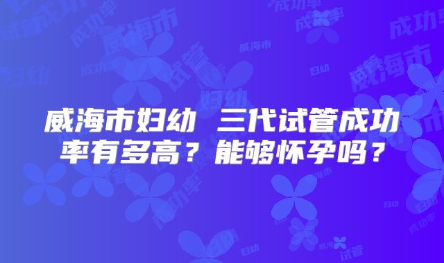 威海市妇幼 三代试管成功率有多高？能够怀孕吗？