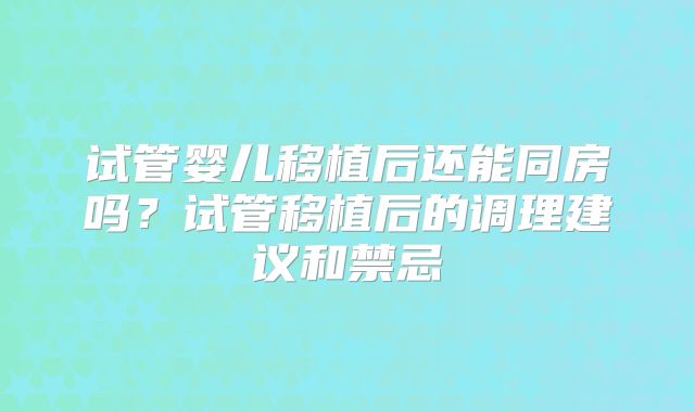 试管婴儿移植后还能同房吗？试管移植后的调理建议和禁忌