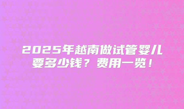 2025年越南做试管婴儿要多少钱？费用一览！