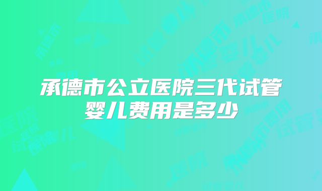 承德市公立医院三代试管婴儿费用是多少