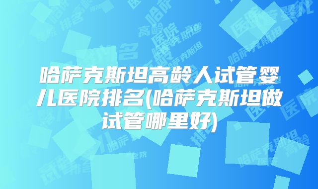 哈萨克斯坦高龄人试管婴儿医院排名(哈萨克斯坦做试管哪里好)