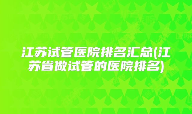 江苏试管医院排名汇总(江苏省做试管的医院排名)