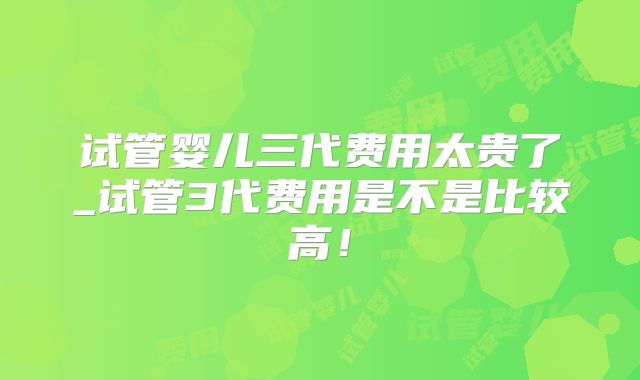 试管婴儿三代费用太贵了_试管3代费用是不是比较高！