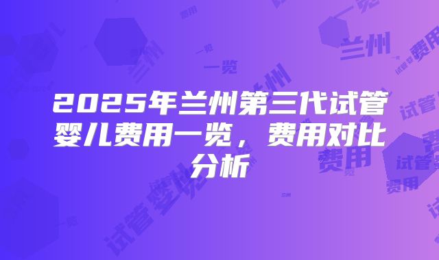 2025年兰州第三代试管婴儿费用一览,费用对比分析