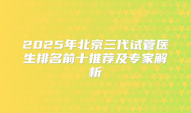 2025年北京三代试管医生排名前十推荐及专家解析