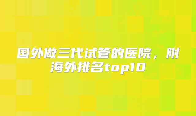 国外做三代试管的医院，附海外排名top10
