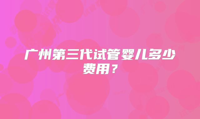 广州第三代试管婴儿多少费用?