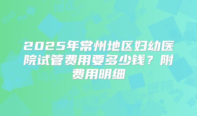 2025年常州地区妇幼医院试管费用要多少钱？附费用明细