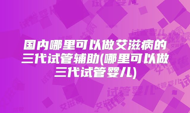 国内哪里可以做艾滋病的三代试管辅助(哪里可以做三代试管婴儿)