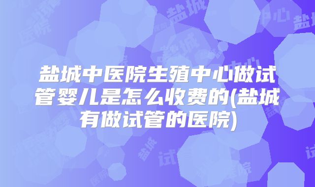 盐城中医院生殖中心做试管婴儿是怎么收费的(盐城有做试管的医院)