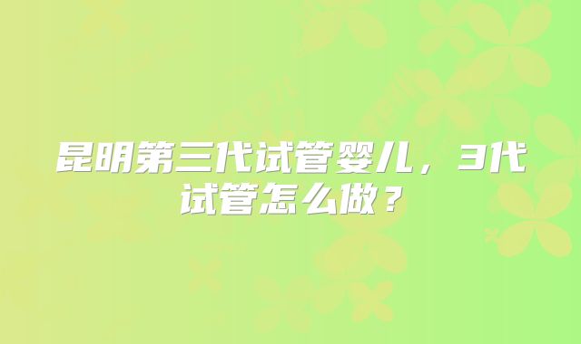 昆明第三代试管婴儿,3代试管怎么做?