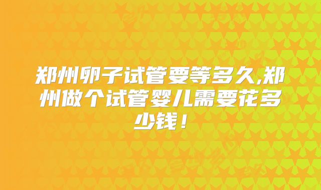 郑州卵子试管要等多久,郑州做个试管婴儿需要花多少钱!