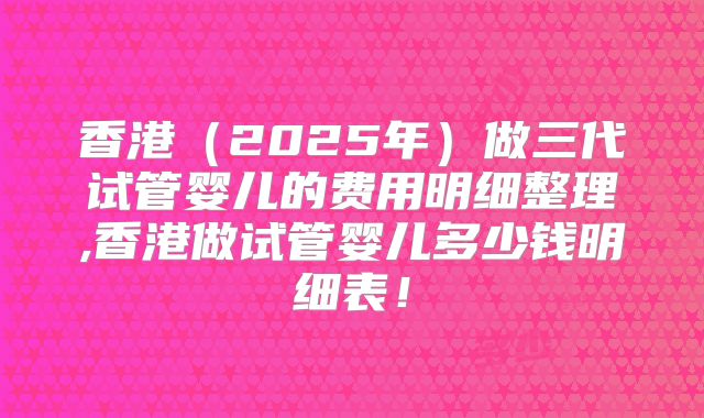 香港（2025年）做三代试管婴儿的费用明细整理,香港做试管婴儿多少钱明细表！