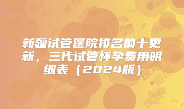 新疆试管医院排名前十更新,三代试管怀孕费用明细表(2024版)