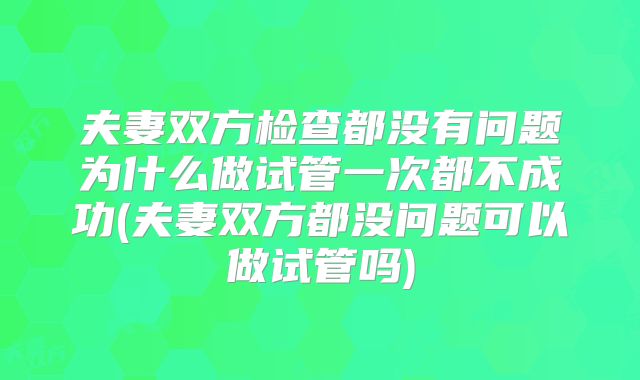 夫妻双方检查都没有问题为什么做试管一次都不成功(夫妻双方都没问题可以做试管吗)