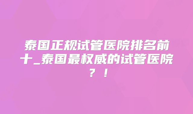 泰国正规试管医院排名前十_泰国最权威的试管医院？！