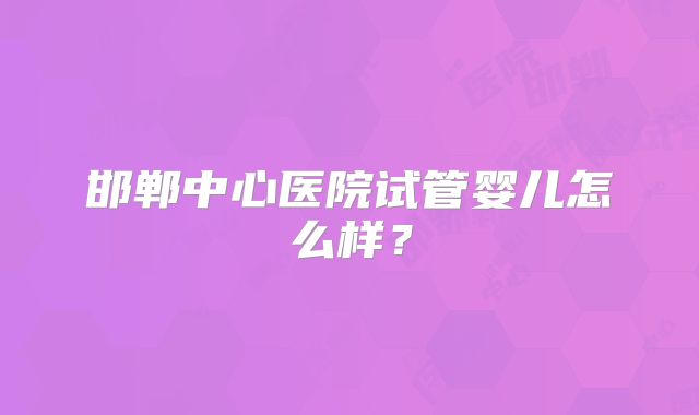 邯郸中心医院试管婴儿怎么样?