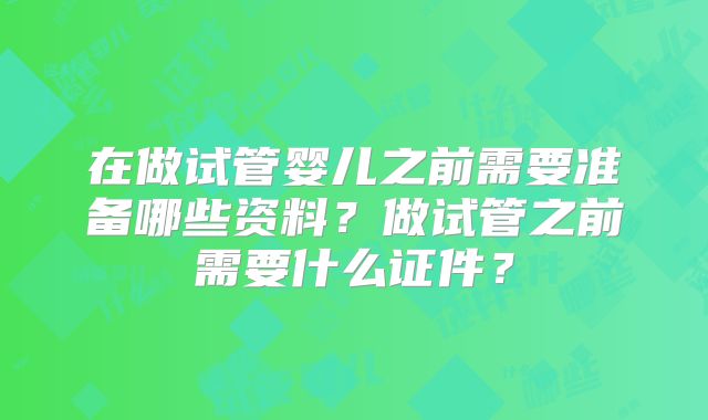 在做试管婴儿之前需要准备哪些资料?做试管之前需要什么证件?