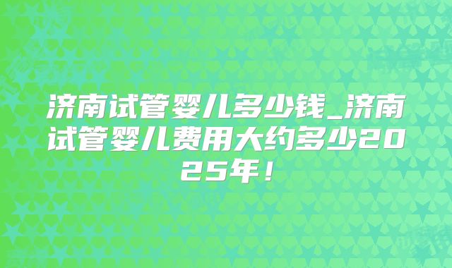 济南试管婴儿多少钱_济南试管婴儿费用大约多少2025年!